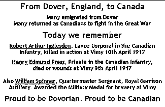 card - From Dover, England, to Canada. Many emigrated from Dover, many returned as Canadians to fight in the Great War. Today we remember Robert Arthur Igglesden, killed in action at Vimy and Henry Edmund Press, died of wounds at Vimy. Also William Spinner, awarded the Military Medal for bravery at Vimy. Proud to be Dovorian. Proud to be Canadian. r